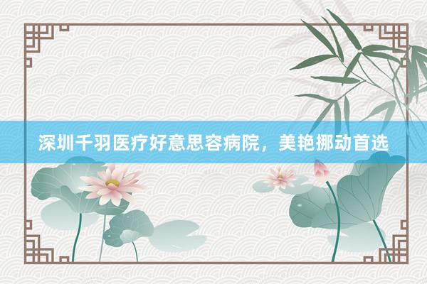 深圳千羽医疗好意思容病院，美艳挪动首选